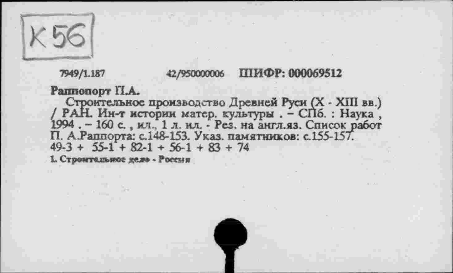 ﻿|К56|
7949/1.187	42/950000006 ШИФР: 000069512
Раппопорт ПА.
Строительное производство Древней Руси (X - XIII вв.) / РАН. Ин-т истории матер, культуры . - СПб. : Наука , 1994 . - 160 с., ил.. 1 л. ил. ■ Рез. на англ.яз. Список работ П. А-Раллорта: с.148-153. Указ, памятников: с.155-157. 49-3 + 55-1 + 82-1 + 56-1 + 83 + 74
1. СтрОЯТКИМСОО gfj» » Россия